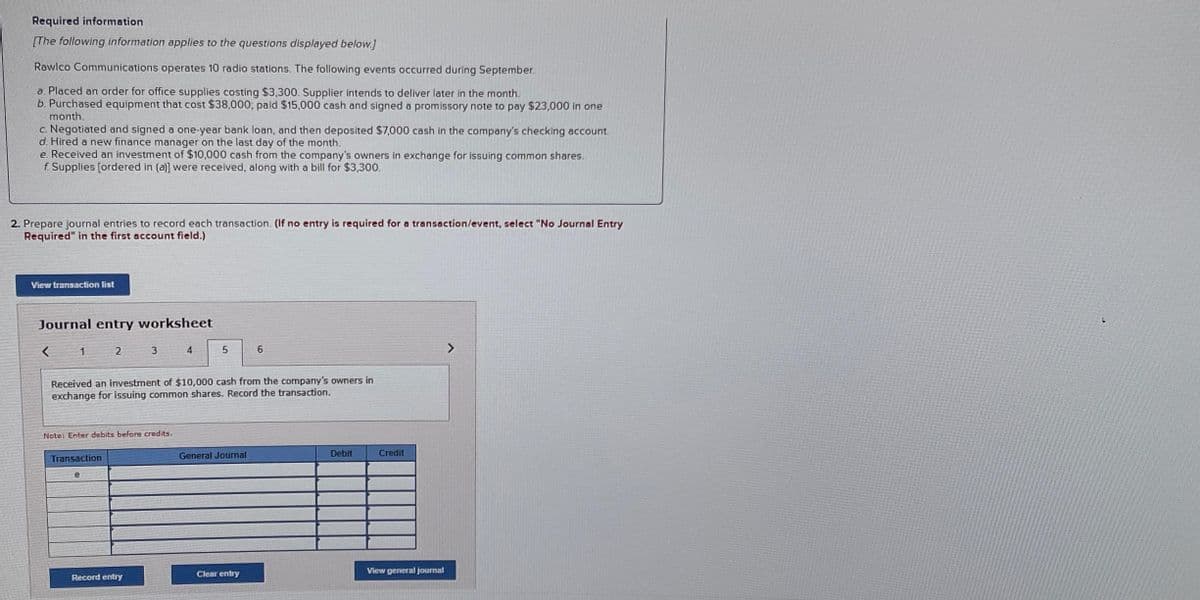 Required information
[The following information applies to the questions displayed below.]
Rawlco Communications operates 10 radio stations. The following events occurred during September.
a. Placed an order for office supplies costing $3,300. Supplier intends to deliver later in the month.
b. Purchased equipment that cost $38,000; paid $15,000 cash and signed a promissory note to pay $23,000 in one
month.
c. Negotiated and signed a one-year bank loan, and then deposited $7,000 cash in the company's checking account.
d. Hired a new finance manager on the last day of the month.
e. Received an investment of $10,000 cash from the company's owners in exchange for issuing common shares.
f. Supplies [ordered in (a)] were received, along with a bill for $3,300.
2. Prepare journal entries to record each transaction. (If no entry is required for a transaction/event, select "No Journal Entry
Required" in the first account field.)
View transaction list
Journal entry worksheet
1
2
Transaction
Note: Enter debits before credits.
e
3
Received an investment of $10,000 cash from the company's owners in
exchange for issuing common shares. Record the transaction.
Record entry
4
5
General Journal
6
Clear entry
Debit
Credit
View general journal