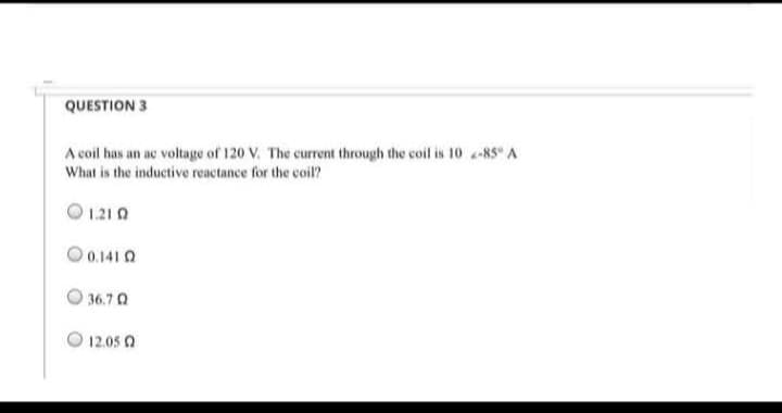 QUESTION 3
A coil has an ac voltage of 120 V. The current through the coil is 10 2-85° A
What is the inductive reactance for the coil?
1.21 0
0.141 0
36.7 Q
12.05