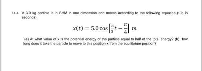 14.4 A 3.0 kg particle is in SHM in one dimension and moves according to the following equation (t is in
seconds):
x(t) = 5.0 cost-m
(a) At what value of x is the potential energy of the particle equal to half of the total energy? (b) How
long does it take the particle to move to this position x from the equilibrium position?