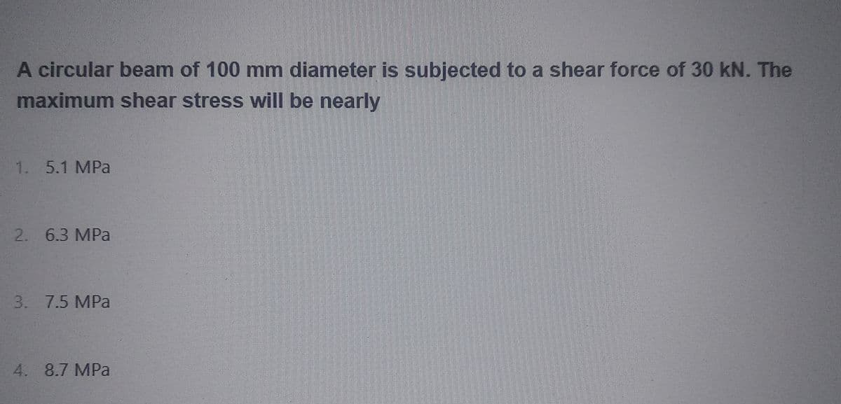 A circular beam of 100 mm diameter is subjected to a shear force of 30 kN. The
maximum shear stress will be nearly
1. 5.1 MPa
2. 6.3 MPa
3. 7.5 MPa
4. 8.7 MPa