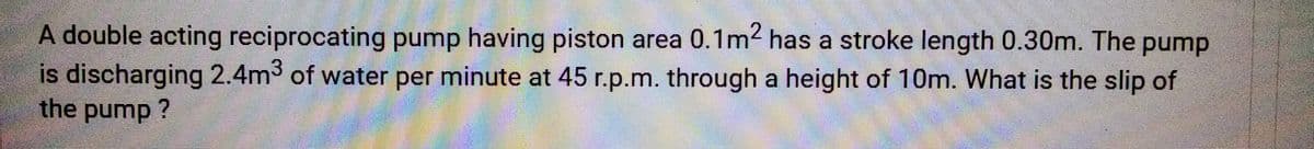 A double acting reciprocating pump having piston area 0.1m² has a stroke length 0.30m. The pump
is discharging 2.4m3 of water per minute at 45 r.p.m. through a height of 10m. What is the slip of
the pump?