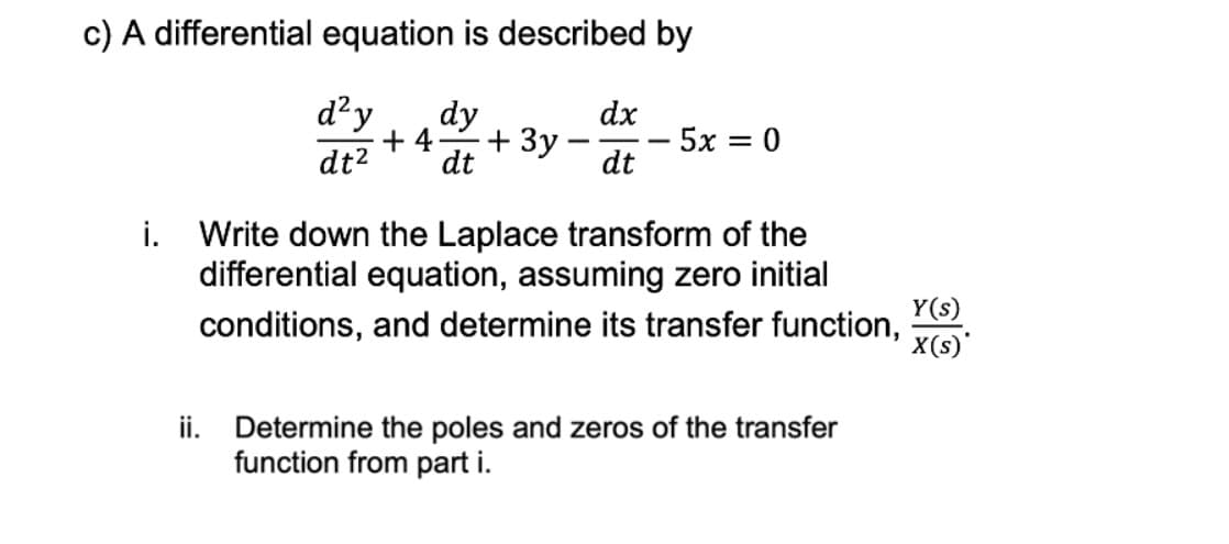 c) A differential equation is described by
d²y dy
+4 + 3y
dt² dt
dx
dt
-5x=0
i. Write down the Laplace transform of the
differential equation, assuming zero initial
conditions, and determine its transfer function,
ii. Determine the poles and zeros of the transfer
function from part i.
Y(s)
X(s)*