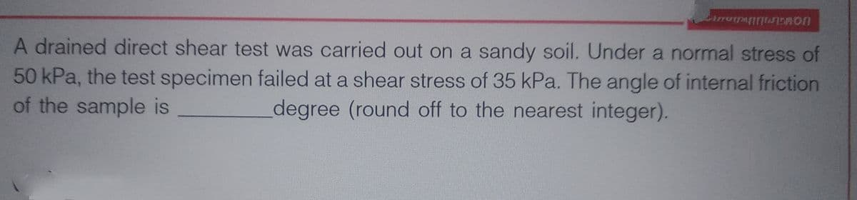 A drained direct shear test was carried out on a sandy soil. Under a normal stress of
50 kPa, the test specimen failed at a shear stress of 35 kPa. The angle of internal friction
of the sample is
degree (round off to the nearest integer).