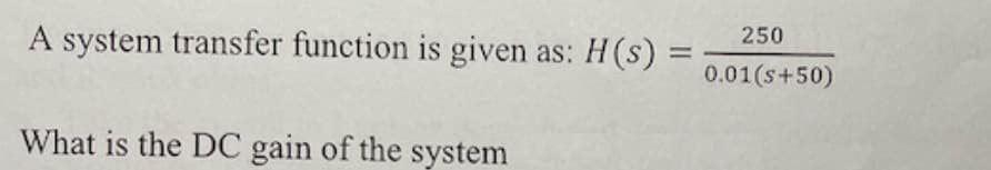 A system transfer function is given as:
What is the DC gain of the system
H(s)
=
250
0.01(s+50)