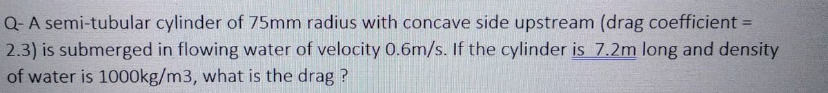 Q- A semi-tubular cylinder of 75mm radius with concave side upstream (drag coefficient =
2.3) is submerged in flowing water of velocity 0.6m/s. If the cylinder is 7.2m long and density
of water is 1000kg/m3, what is the drag?