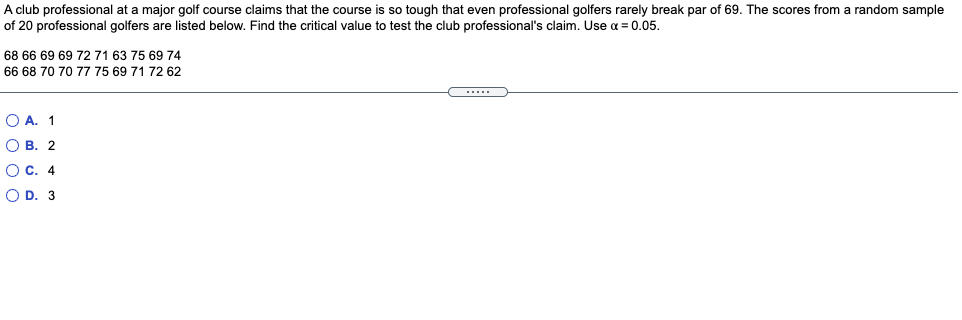 A club professional at a major golf course claims that the course is so tough that even professional golfers rarely break par of 69. The scores from a random sample
of 20 professional golfers are listed below. Find the critical value to test the club professional's claim. Use a = 0.05.
68 66 69 69 72 71 63 75 69 74
66 68 70 70 77 75 69 71 72 62
O A. 1
О в. 2
OC. 4
O D. 3
