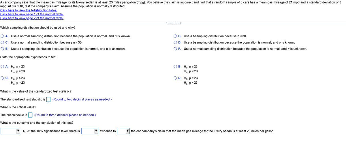 A car company says that the mean gas mileage for its luxury sedan is at least 23 miles per gallon (mpg). You believe the claim is incorrect and find that a random sample of 8 cars has a mean gas mileage of 21 mpg and a standard deviation of 3
mpg. At a = 0.10, test the company's claim. Assume the population is normally distributed.
Click here to view the t-distribution table.
Click here to view page 1 of the normal table.
Click here to view page 2 of the normal table.
Which sampling distribution should be used and why?
O A. Use a normal sampling distribution because the population is normal, and o is known.
O B. Use a t-sampling distribution becausen<30.
O C. Use a normal sampling distribution because n> 30.
O D. Use a t-sampling distribution because the population is normal, and o is known.
O E. Use a t-sampling distribution because the population is normal, and o is unknown.
O F. Use a normal sampling distribution because the population is normal, and o is unknown.
State the appropriate hypotheses to test.
O A. Ho: H#23
H3i H= 23
O B. Ho: H2 23
H: u<23
OC. Ho: us 23
Hgi µ> 23
O D. Ho: H= 23
H3: H#23
What is the value of the standardized test statistic?
The standardized test statistic is
(Round to two decimal places as needed.)
What is the critical value?
The critical value is
(Round to three decimal places as needed.)
What is the outcome and the conclusion of this test?
V Ho. At the 10% significance level, there is
V evidence to
V the car company's claim that the mean gas mileage for the luxury sedan is at least 23 miles per gallon.
