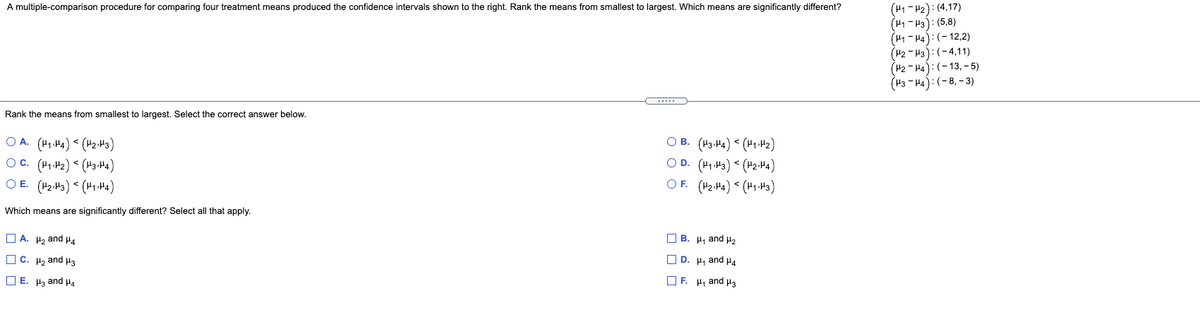 A multiple-comparison procedure for comparing four treatment means produced the confidence intervals shown to the right. Rank the means from smallest to largest. Which means are significantly different?
(H1 - H2): (4,17)
(H1 - H3): (5,8)
(H1 - H4): (- 12,2)
(H2 - H3):(-4,11)
(H2 - H4):(-13, - 5)
(H3 - H4):(-8, - 3)
Rank the means from smallest to largest. Select the correct answer below.
O A. (H1 H4) < (H2.H3)
Oc. (41.42) < (H3-H4)
O E. (H2.H3) (H1.H4)
O B. (H3-H4) < (H1 2)
O D. (41.43) < (42-H4)
OF. (42:4) < (41.H3)
Which means are significantly different? Select all that apply.
O A. H, and P4
O B. H, and µ2
O C. H, and H3
O D. H, and H4
O E. Ha and H4
O F. H, and H3
