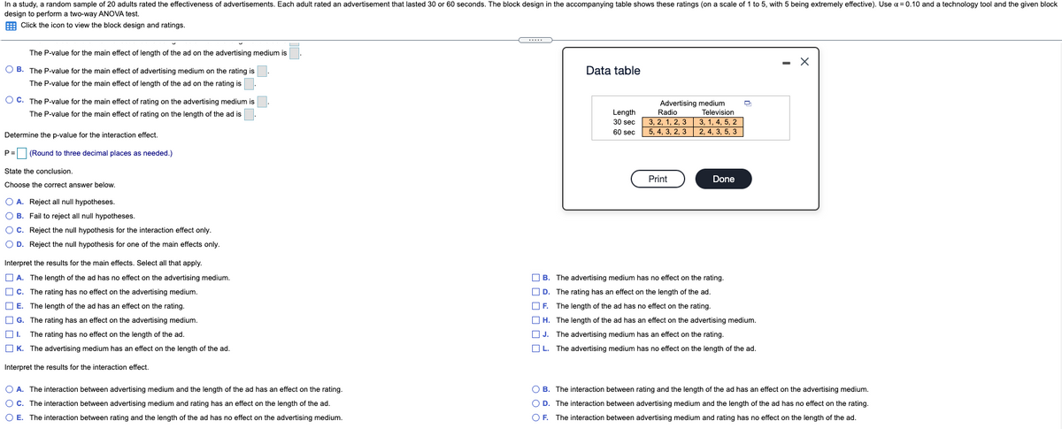 In a study, a random sample of 20 adults rated the effectiveness of advertisements. Each adult rated an advertisement that lasted 30 or 60 seconds. The block design in the accompanying table shows these ratings (on a scale of 1 to 5, with 5 being extremely effective). Use a = 0.10 and a technology tool and the given block
design to perform a two-way ANOVA test.
E Click the icon to view the block design and ratings.
The P-value for the main effect of length of the ad on the advertising medium is
- X
O B. The P-value for the main effect of advertising medium on the rating is.
Data table
The P-value for the main effect of length of the ad on the rating is
O C. The P-value for the main effect of rating on the advertising medium is
Advertising medium
Radio
3, 2, 1, 2, 3
5, 4, 3, 2, 3
The P-value for the main effect of rating on the length of the ad is
Length
Television
30 sec
3, 1, 4, 5, 2
60 sec
2, 4, 3, 5, 3
Determine the p-value for the interaction effect.
P= (Round to three decimal places as needed.)
State the conclusion.
Print
Done
Choose the correct answer below.
O A. Reject all null hypotheses.
O B. Fail to reject all null hypotheses.
OC. Reject the null hypothesis for the interaction effect only.
O D. Reject the null hypothesis for one of the main effects only.
Interpret the results for the main effects. Select all that apply.
O A. The length of the ad has no effect on the advertising medium.
OB.
The advertising medium has no effect on the rating.
O C. The rating has no effect on the advertising medium.
O D. The rating has an effect on the length of the ad.
O E. The length of the ad has an effect on the rating.
O F. The length of the ad has no effect on the rating.
O G. The rating has an effect on the advertising medium.
O H. The length of the ad has an effect on the advertising medium.
O 1. The rating has no effect on the length of the ad.
O J. The advertising medium has an effect on the rating.
O K. The advertising medium has an effect on the length of the ad.
O L. The advertising medium has no effect on the length of the ad.
Interpret the results for the interaction effect.
O A. The interaction between advertising medium and the length of the ad has an effect on the rating.
O B. The interaction between rating and the length of the ad has an effect on the advertising medium.
O C. The interaction between advertising medium and rating has an effect on the length of the ad.
O D. The interaction between advertising medium and the length of the ad has no effect on the rating.
O E. The interaction between rating and the length of the ad has no effect on the advertising medium.
O F. The interaction between advertising medium and rating has no effect on the length of the ad.
