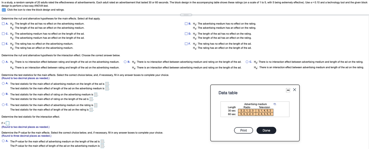 In a study, a random sample of 20 adults rated the effectiveness of advertisements. Each adult rated an advertisement that lasted 30 or 60 seconds. The block design in the accompanying table shows these ratings (on a scale of 1 to 5, with 5 being extremely effective). Use a = 0.10 and a technology tool and the given block
design to perform a two-way ANOVA test.
E Click the icon to view the block design and ratings.
Determine the null and alternative hypotheses for the main effects. Select all that apply.
O A. Ho: The length of the ad has no effect on the advertising medium.
O B. Ho: The advertising medium has no effect on the rating.
Ha: The length of the ad has an effect on the advertising medium.
Hạ: The advertising medium has an effect on the rating.
O C. Ho: The advertising medium has no effect on the length of the ad.
O D. Ho: The length of the ad has no effect on the rating.
Ha: The advertising medium has an effect on the length of the ad.
Hạ: The length of the ad has an effect on the rating.
O E. H: The rating has no effect on the advertising medium.
O F. Ho: The rating has no effect on the length of the ad.
Ha: The rating has an effect on the advertising medium.
Hạ: The rating has an effect on the length of the ad.
Determine the null and alternative hypothesis for the interaction effect. Choose the correct answer below.
O A. Ho: There is no interaction effect between rating and length of the ad on the advertising medium.
O B. Ho: There is no interaction effect between advertising medium and rating on the length of the ad.
O C. Ho: There is no interaction effect between advertising medium and length of the ad on the rating.
Ha: There is an interaction effect between rating and length of the ad on the advertising medium.
Ha: There is an interaction effect between advertising medium and rating on the length of the ad.
Ha: There is an interaction effect between advertising medium and length of the ad on the rating.
Determine the test statistics for the main effects. Select the correct choice below, and, if necessary, fill in any answer boxes to complete your choice.
(Round to two decimal places as needed.)
O A. The test statistic for the main effect of advertising medium on the length of the ad is
The test statistic for the main effect of length of the ad on the advertising medium is
Data table
O B. The test statistic for the main effect of rating on the advertising medium is
The test statistic for the main effect of rating on the length of the ad is
O C. The test statistic for the main effect of advertising medium on the rating is
Advertising medium
Radio
Length
Television
The test statistic for the main effect of length of the ad on the rating is
3, 2, 1, 2, 3
5, 4, 3, 2, 3
3, 1, 4, 5, 2
30 sec
60 sec
2, 4, 3, 5, 3
Determine the test statistic for the interaction effect.
F=
(Round to two decimal places as needed.)
Print
Done
Determine the P-value for the main effects. Select the correct choice below, and, if necessary, fill in any answer boxes to complete your choice.
(Round to three decimal places as needed.)
O A. The P-value for the main effect of advertising medium on the length of the ad is
The P-value for the main effect of length of the ad on the advertising medium is
