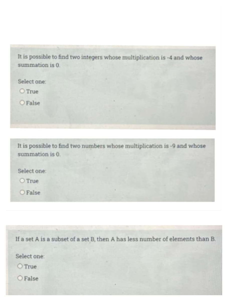 It is possible to find two integers whose multiplication is -4 and whose
summation is 0.
Select one:
O True
O False
It is possible to find two numbers whose multiplication is -9 and whose
summation is 0.
Select one:
O True
O False
If a set A is a subset of a set B, then A has less number of elements than B.
Select one:
O True
O False
