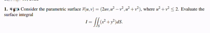 1. 3 Consider the parametric surface 7(u, v) = (2uv, u? – v,u² +v?), where u +v < 2. Evaluate the
surface integral
I =
- y²)dS.
