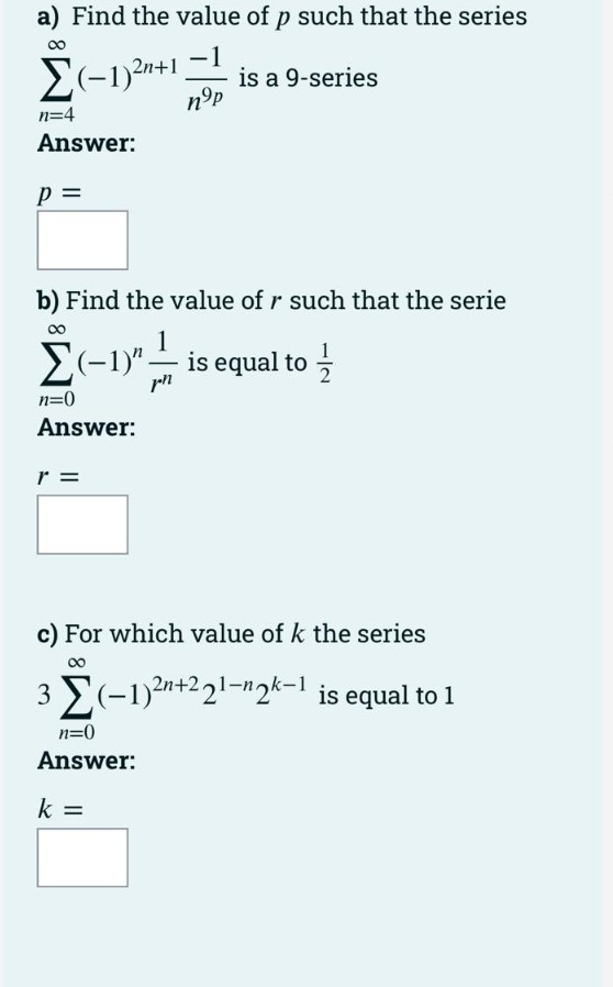 a) Find the value of p such that the series
E(-1)2n+1
is a 9-series
nºp
n=4
Answer:
p =
b) Find the value of r such that the serie
1
is equal to -
1
E(-1y".
n=0
Answer:
r =
c) For which value of k the series
00
3 (-1)2n+2 21-n2k-1 is equal to 1
n=0
Answer:
k =
