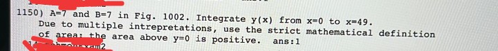 1150) A=7 and B=7 in Fig. 1002. Integrate y(x) from x=0 to x-49.
Due to multiple intrepretations, use the strict mathematical definition
of area: the area above y=0 is positive.
ans:1
