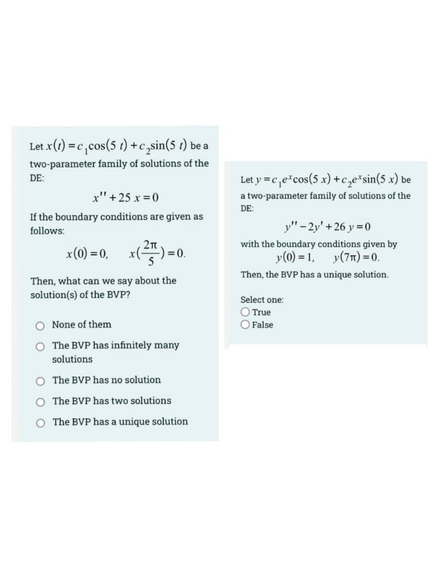 Let x(1) = c,cos(5 t) +c ,sin(5 t) be a
two-parameter family of solutions of the
Let y =c,e*cos(5 x) +c,e*sin(5 x) be
DE:
x" + 25 x =0
a two-parameter family of solutions of the
DE:
If the boundary conditions are given as
y" - 2y' +26 y = 0
follows:
with the boundary conditions given by
x(0) = 0,
x() = 0.
y(0) = 1,
y(7n) =0.
Then, the BVP has a unique solution.
Then, what can we say about the
solution(s) of the BVP?
Select one:
O True
O False
None of them
O The BVP has infinitely many
solutions
O The BVP has no solution
O The BVP has two solutions
O The BVP has a unique solution
