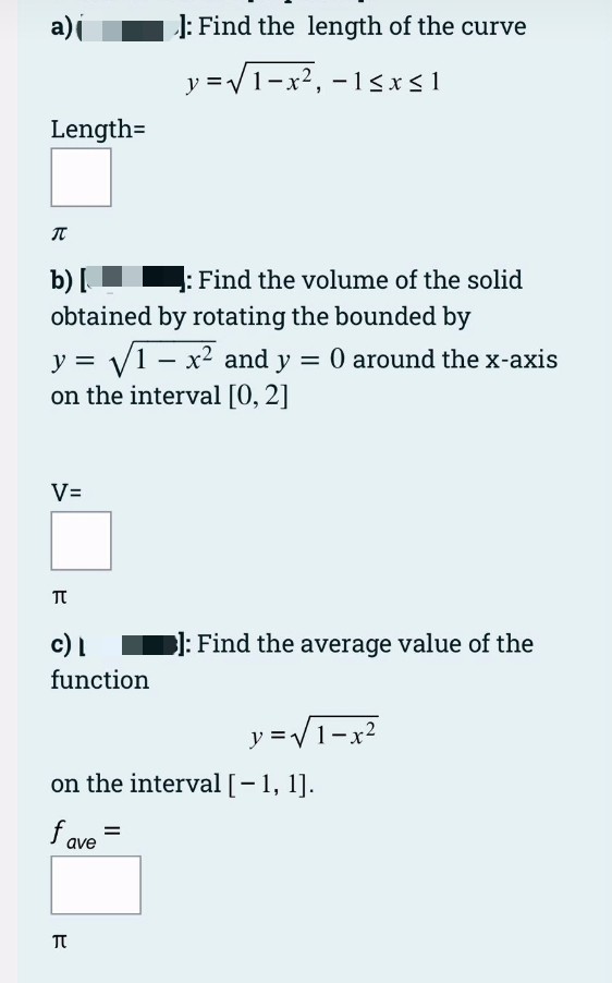 a)i
J: Find the length of the curve
y =V1-x2, - 1<x<1
Length=
b) [
: Find the volume of the solid
obtained by rotating the bounded by
y = y1 – x2 and y = 0 around the x-axis
on the interval [0, 2]
V=
c) I
l: Find the average value of the
function
y =V1-x2
on the interval [-1, 1].
fave =
TT
