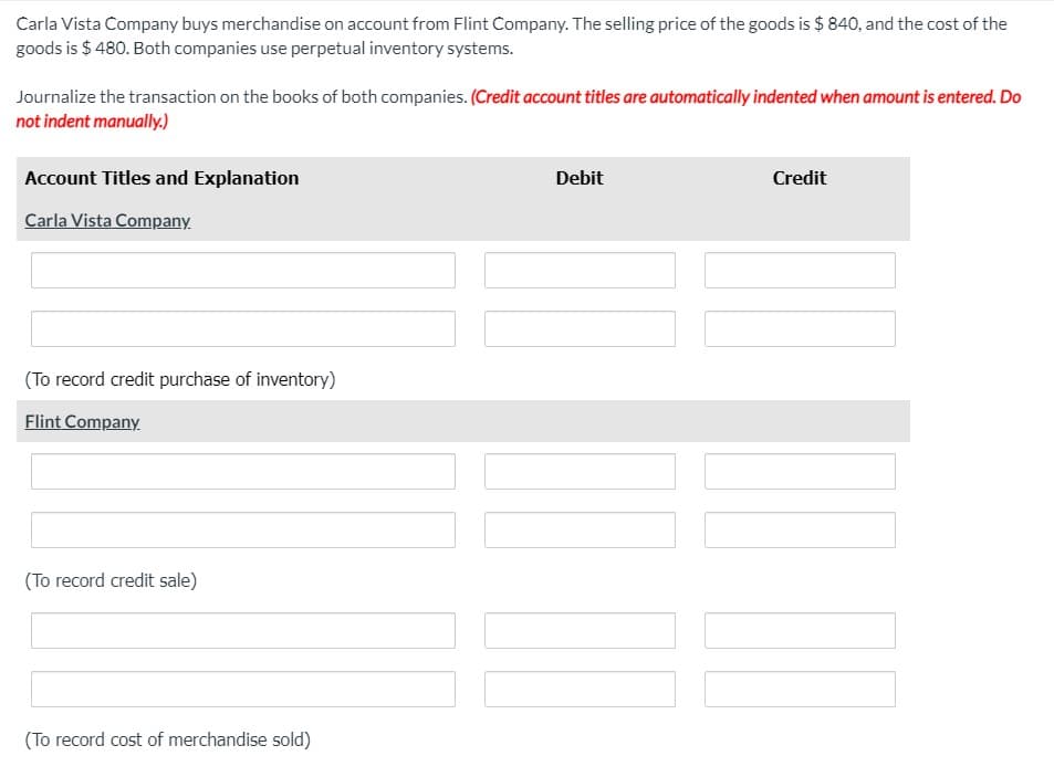 Carla Vista Company buys merchandise on account from Flint Company. The selling price of the goods is $ 840, and the cost of the
goods is $ 480. Both companies use perpetual inventory systems.
Journalize the transaction on the books of both companies. (Credit account titles are automatically indented when amount is entered. Do
not indent manually.)
Account Titles and Explanation
Debit
Credit
Carla Vista Company.
(To record credit purchase of inventory)
Flint Company.
(To record credit sale)
(To record cost of merchandise sold)
