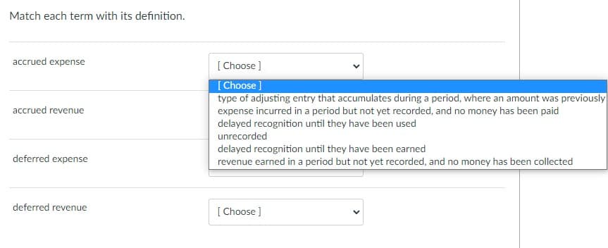 Match each term with its definition.
accrued expense
[ Choose ]
[Choose ]
type of adjusting entry that accumulates during a period, where an amount was previously
accrued revenue
expense incurred in a period but not yet recorded, and no money has been paid
delayed recognition until they have been used
unrecorded
delayed recognition until they have been earned
revenue earned in a period but not yet recorded, and no money has been collected
deferred expense
deferred revenue
[ Choose ]
