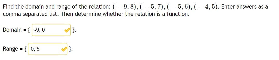 Find the domain and range of the relation: (– 9, 8), ( – 5, 7), ( - 5, 6), ( – 4, 5). Enter answers as a
comma separated list. Then determine whether the relation is a function.
Domain = { -9, 0
}.
Range = { 0, 5
