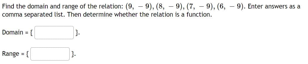 Find the domain and range of the relation: (9, – 9), (8, – 9), (7, – 9), (6, – 9). Enter answers as a
comma separated list. Then determine whether the relation is a function.
Domain = {
Range =
}.
