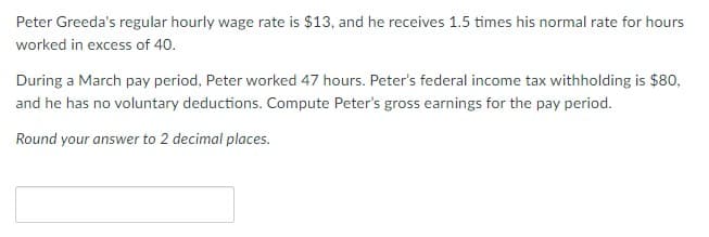 Peter Greeda's regular hourly wage rate is $13, and he receives 1.5 times his normal rate for hours
worked in excess of 40.
During a March pay period, Peter worked 47 hours. Peter's federal income tax withholding is $80,
and he has no voluntary deductions. Compute Peter's gross earnings for the pay period.
Round your answer to 2 decimal places.
