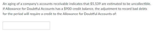 An aging of a company's accounts receivable indicates that $5,539 are estimated to be uncollectible.
If Allowance for Doubtful Accounts has a $900 credit balance, the adjustment to record bad debts
for the period will require a credit to the Allowance for Doubtful Accounts of:
