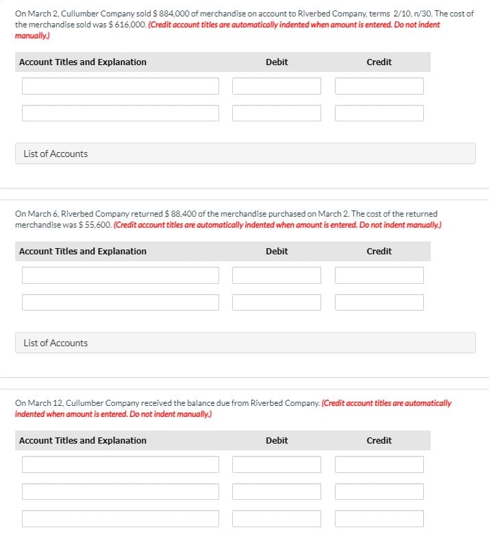 On March 2, Cullumber Company sold $ 884,000 of merchandise on account to Riverbed Company, terms 2/10, n/30. The cost of
the merchandise sold was $616,000. (Credit account titles are automatically indented when amount is entered. Do not indent
manually.)
Account Titles and Explanation
Debit
Credit
List of Accounts
On March 6, Riverbed Company returned $ 88,400 of the merchandise purchased on March 2. The cost of the returned
merchandise was $ 55,600. (Credit account titles are automatically indented when amount is entered. Do not indent manually.)
Account Titles and Explanation
Debit
Credit
List of Accounts
On March 12, Cullumber Company received the balance due from Riverbed Company. (Credit account titles are automatically
indented when amount is entered. Do not indent manually.)
Account Titles and Explanation
Debit
Credit
