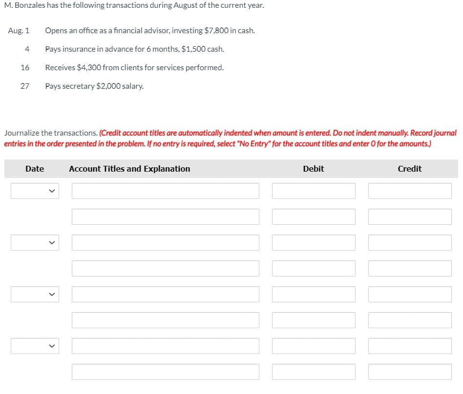 M. Bonzales has the following transactions during August of the current year.
Aug. 1
Opens an office as a financial advisor, investing $7,800 in cash.
4
Pays insurance in advance for 6 months, $1,500 cash.
16
Receives $4,300 from clients for services performed.
27
Pays secretary $2,000 salary.
Journalize the transactions. (Credit account titles are automatically indented when amount is entered. Do not indent manually. Record journal
entries in the order presented in the problem. If no entry is required, select "No Entry" for the account titles and enter O for the amounts.)
Date
Account Titles and Explanation
Debit
Credit
>
>
>
