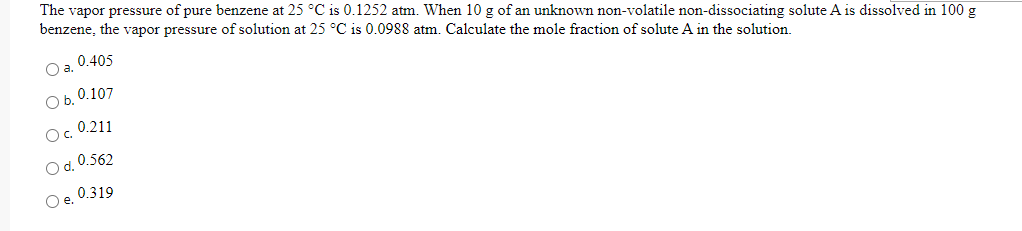 The vapor pressure of pure benzene at 25 °C is 0.1252 atm. When 10 g of an unknown non-volatile non-dissociating solute A is dissolved in 100 g
benzene, the vapor pressure of solution at 25 °C is 0.0988 atm. Calculate the mole fraction of solute A in the solution.
0.405
Oa.
O b. 0.107
0.211
Oc.
O d. 0.562
0.319
Oe.
