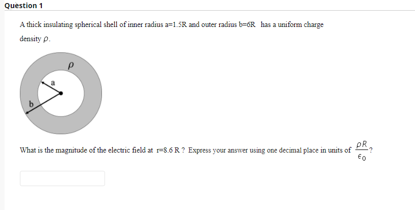 Question 1
A thick insulating spherical shell of inner radius a=1.5R and outer radius b=6R has a uniform charge
density p.
pR
What is the magnitude of the electric field at r=8.6 R ? Express your answer using one decimal place in units of
€0
