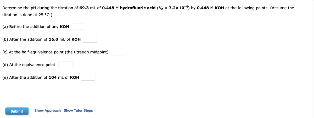 Determine the pH during the titration of 69.3 mL of 0.448M hydrofluoric acid (Ka = 7.2x10-4) by 0.448 M KOH at the following points. (Assume the
%3D
titration is done at 25 °C.)
(a) Before the addition of any KOH
(b) After the addition of 16.0 mL of KOH
(c) At the half-equivalence point (the titration midpoint)
(d) At the equivalence point
(e) After the addition of 104 mL of KOH
Submit
Show Approach Show Tutor Steps
