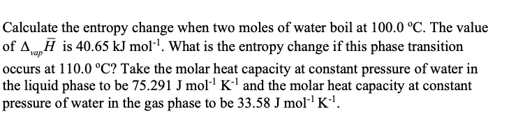 Calculate the entropy change when two moles of water boil at 100.0 °C. The value
of Ava,Ħ is 40.65 kJ moll. What is the entropy change if this phase transition
occurs at 110.0 °C? Take the molar heat capacity at constant pressure of water in
the liquid phase to be 75.291 J mol K and the molar heat capacity at constant
pressure of water in the gas phase to be 33.58 J mol·' K-'.
