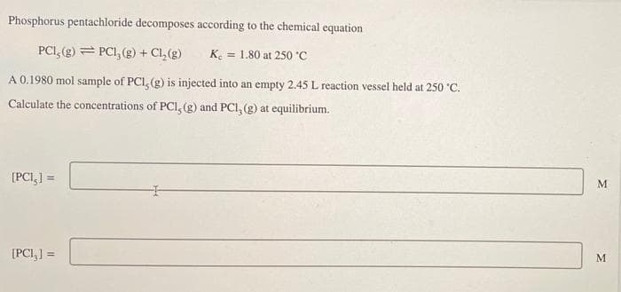 Phosphorus pentachloride decomposes according to the chemical equation
PCI, (g) = PCI, (g) +
+ Cl, (g)
K. = 1.80 at 250 C
A 0.1980 mol sample of PCI, (g) is injected into an empty 2.45 L reaction vessel held at 250 °C.
Calculate the concentrations of PCI, (g) and PCI, (g) at equilibrium.
[PCI,] =
[PCI,] =
M.
