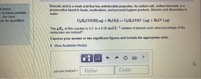 at ionize
s or bases partially
, the ionic
can be quantified
Benzoic acid is a weak acid that has antimicrobial properties. Its sodium salt, sodium benzoate, is a
preservative found in foods, medications, and personal hygiene products. Benzoic acid dissociates in
water:
CH,COOH(aq) + H,0() = CH,COO (ag) + H3O* (ag)
The pK, of this reaction is 4.2. In a 0.58 mol L solution of benzoic acid, what percentage of the
molecules are ionized?
Express your answer to two significant figures and include the appropriate units.
> View Available Hint(s)
Value
Units
percent ionized=
