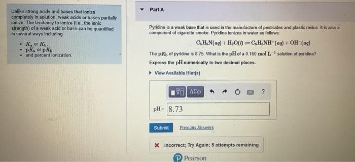 Part A
Unlike strong acids and bases that ionize
completely in solution, weak acids or bases partially
ionize The tendency to ionize (i e., the ionic
strength) of a weak acid or base can be quantifled
in several ways including
Pyridine is a weak base that is used in the manufacture of pesticides and plastic resins. It is also a
component of cigarette smoke Pyridine ionizos in water as follows:
CH.N(ag) + H,0(0) =C,H,NH (ag) + OH (a2)
The pKi, of pyridine is 8.75. What is the pH of a 0.160 mol L solution of pyridine?
• K, or K.
• and percent lonization.
4yd s0 "yd .
Express the pH numerically to two decimal places.
• View Available Hint(e)
pH- 8.73
Submit
Previous Answers
X Incorrect; Try Again; 5 attempts remaining
Pearson
