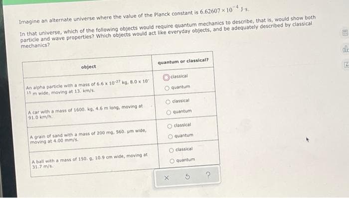 Imagine an alternate universe where the value of the Planck constant is 6.62607 x 10J-s.
In that universe, which of the following objects would require quantum mechanics to describe, that is, would show both
particle and wave properties? Which objects would act like everyday objects, and be adequately described by classical
mechanics?
object
quantum or classical?
O classical
An alpha particle with a mass of 6.6 x 1027 kg, 8.0 x 10
15 m wide, moving at 13. km/s.
O quantum
O classical
A car with a mass of 1600. kg, 4.6 m long, moving at
91.0 km/h.
O quantum
O classical
A grain of sand with a mass of 200 mg, 560. um wide,
moving at 4.00 mm/s.
unauenb O
O classical
A ball with a mass of 150. 9, 10.9 cm wide, moving at
31.7 m/s.
O quantum
