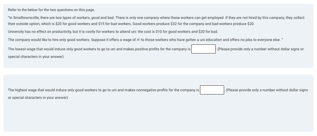 Refer to the below for the two questions on this page.
"In Smalltownsville, there are two types of workers, good and bad. There is only one company where these workers can get employed. If they are not hired by this company, they collect
their outside option, which is $20 for good workers and $15 for bad workers. Good workers produce $32 for the company and bad workers produce $20.
University has no effect on productivity, but it is costly for workers to attend uni: the cost is $10 for good workers and $20 for bad.
The company would like to hire only good workers. Suppose it offers a wage of w to those workers who have gotten a uni education and offers no jobs to everyone else."
The lowest wage that would induce only good workers to go to uni and makes positive profits for the company is
special characters in your answer)
(Please provide only a number without dollar signs or
The highest wage that would induce only good workers to go to uni and makes nonnegative profits for the company is
or special characters in your answer)
(Please provide only a number without dollar signs