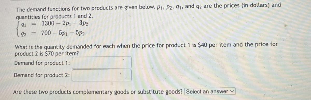 The demand functions for two products are given below. P1, P2, 91, and q2 are the prices (in dollars) and
quantities for products 1 and 2.
91 = 1300-2p1 - 3p2
92
700 - 5p1 - 5p2
What is the quantity demanded for each when the price for product 1 is $40 per item and the price for
product 2 is $70 per item?
Demand for product 1:
Demand for product 2:
Are these two products complementary goods or substitute goods? Select an answer