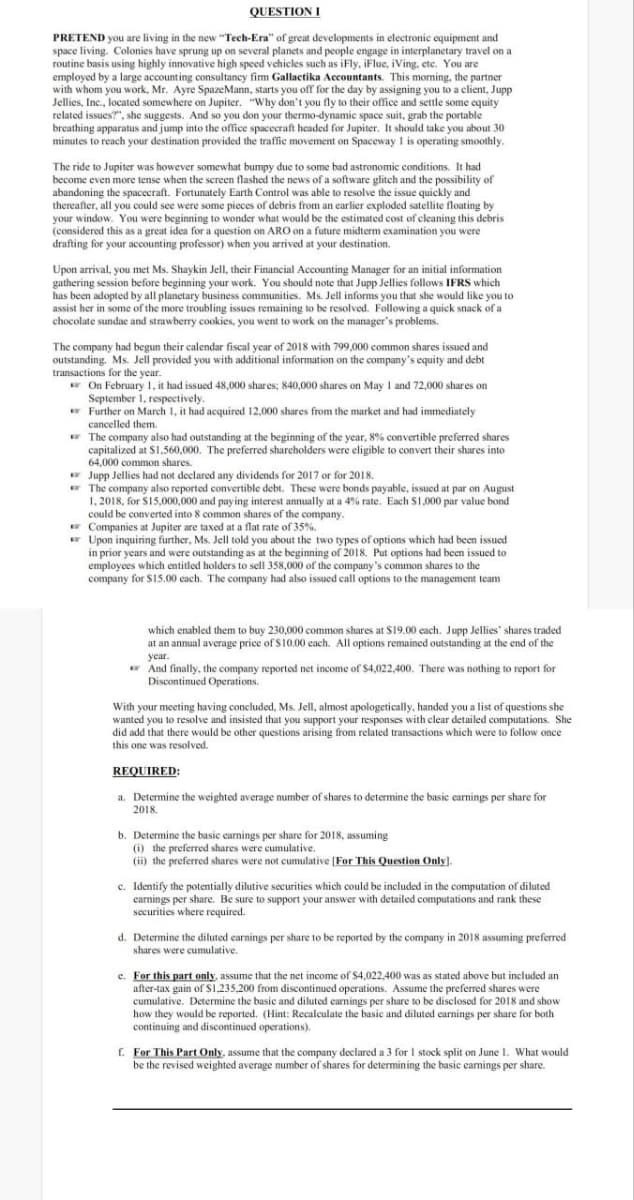 QUESTION I
PRETEND you are living in the new "Tech-Era" of great developments in electronic equipment and
space living. Colonies have sprung up on several planets and people engage in interplanetary travel on a
routine basis using highly innovative high speed vehicles such as iFly, iFlue, iVing, etc. You are
employed by a large accounting consultancy firm Gallactika Accountants. This morning, the partner
with whom you work, Mr. Ayre SpazeMann, starts you off for the day by assigning you to a client, Jupp
Jellies, Inc., located somewhere on Jupiter. "Why don't you fly to their office and settle some equity
related issues?", she suggests. And so you don your thermo-dynamic space suit, grab the portable
breathing apparatus and jump into the office spacecraft headed for Jupiter. It should take you about 30
minutes to reach your destination provided the traffic movement on Spaceway 1 is operating smoothly.
The ride to Jupiter was however somewhat bumpy due to some bad astronomic conditions. It had
become even more tense when the screen flashed the news of a software glitch and the possibility of
abandoning the spacecraft. Fortunately Earth Control was able to resolve the issue quickly and
thereafter, all you could see were some pieces of debris from an earlier exploded satellite floating by
your window. You were beginning to wonder what would be the estimated cost of cleaning this debris
(considered this as a great idea for a question on ARO on a future midterm examination you were
drafting for your accounting professor) when you arrived at your destination.
Upon arrival, you met Ms. Shaykin Jell, their Financial Accounting Manager for an initial information
gathering session before beginning your work. You should note that Jupp Jellies follows IFRS which
has been adopted by all planetary business communities. Ms. Jell informs you that she would like you to
assist her in some of the more troubling issues remaining to be resolved. Following a quick snack of a
chocolate sundae and strawberry cookies, you went to work on the manager's problems.
The company had begun their calendar fiscal year of 2018 with 799,000 common shares issued and
outstanding. Ms. Jell provided you with additional information on the company's equity and debt
transactions for the year.
On February 1, it had issued 48,000 shares; 840,000 shares on May 1 and 72,000 shares on
September 1, respectively.
Further on March 1, it had acquired 12,000 shares from the market and had immediately
cancelled them.
The company also had outstanding at the beginning of the year, 8% convertible preferred shares
capitalized at $1,560,000. The preferred shareholders were eligible to convert their shares into
64,000 common shares.
Jupp Jellies had not declared any dividends for 2017 or for 2018.
The company also reported convertible debt. These were bonds payable, issued at par on August
1, 2018, for $15,000,000 and paying interest annually at a 4% rate. Each $1,000 par value bond
could be converted into 8 common shares of the company.
Companies at Jupiter are taxed at a flat rate of 35%.
Upon inquiring further, Ms. Jell told you about the two types of options which had been issued
in prior years and were outstanding as at the beginning of 2018. Put options had been issued to
employees which entitled holders to sell 358,000 of the company's common shares to the
company for $15.00 each. The company had also issued call options to the management team
which enabled them to buy 230,000 common shares at $19.00 each. Jupp Jellies' shares traded
at an annual average price of $10.00 each. All options remained outstanding at the end of the
year.
And finally, the company reported net income of $4,022,400. There was nothing to report for
Discontinued Operations.
With your meeting having concluded, Ms. Jell, almost apologetically, handed you a list of questions she
wanted you to resolve and insisted that you support your responses with clear detailed computations. She
did add that there would be other questions arising from related transactions which were to follow once
this one was resolved.
REQUIRED:
a. Determine the weighted average number of shares to determine the basic earnings per share for
2018.
b. Determine the basic earnings per share for 2018, assuming
(i) the preferred shares were cumulative.
(ii) the preferred shares were not cumulative [For This Question Only].
c. Identify the potentially dilutive securities which could be included in the computation of diluted
earnings per share. Be sure to support your answer with detailed computations and rank these
securities where required.
d. Determine the diluted earnings per share to be reported by the company in 2018 assuming preferred
shares were cumulative.
c. For this part only, assume that the net income of $4,022,400 was as stated above but included an
after-tax gain of $1,235,200 from discontinued operations. Assume the preferred shares were
cumulative. Determine the basic and diluted earnings per share to be disclosed for 2018 and show
how they would be reported. (Hint: Recalculate the basic and diluted earnings per share for both
continuing and discontinued operations).
f. For This Part Only, assume that the company declared a 3 for 1 stock split on June 1. What would
be the revised weighted average number of shares for determining the basic earnings per share.