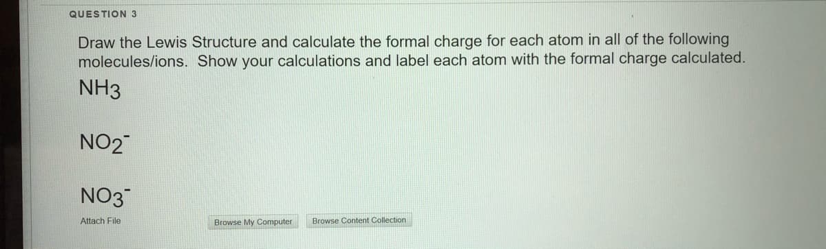 QUESTION 3
Draw the Lewis Structure and calculate the formal charge for each atom in all of the following
molecules/ions. Show your calculations and label each atom with the formal charge calculated.
NH3
NO2
NO3
Attach File
Browse My Computer
Browse Content Collection
