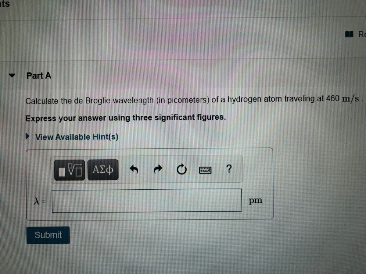 ts
Re
Part A
Calculate the de Broglie wavelength (in picometers) of a hydrogen atom traveling at 460 m/s
Express your answer using three significant figures.
View Available Hint(s)
μνα ΑΣφ
pm
Submit
