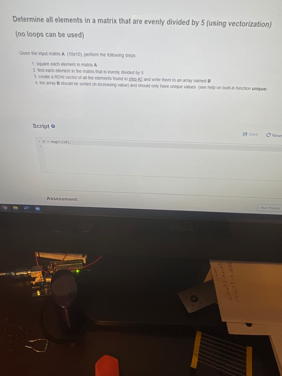 Determine all elements in a matrix that are evenly divided by 5 (using vectorization)
(no loops can be used)
Glven the input matrix A (10x10), perform the following steps
1. square each element in matrix A
2. find each element in the matrix that is evenly divided by 5
3. create a ROW vector of all the elements found in step #2 and write them to an array named B
4. the array B should be sorted (in increasing value) and should only have unique values (see help on built-in function unique)
Script
A Save
C Rese
1A - magic(10);
Assessment:
Run Pretest
