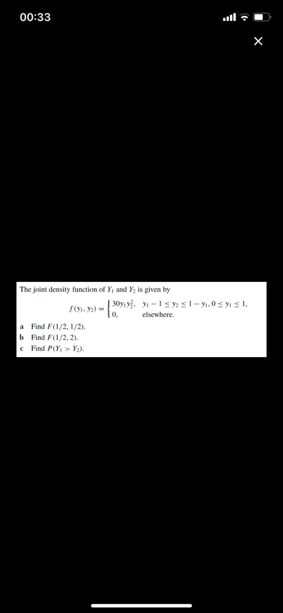 00:33
ull 7 O
The joint density function of Y1 and Y2 is given by
| 30yı y, yı – 1 < y½ <1 – yı, 0 < yı < 1,
f(y1, y2) =
elsewhere.
a
Find F(1/2, 1/2).
b Find F(1/2, 2).
Find P(Y¡ > Y2).
