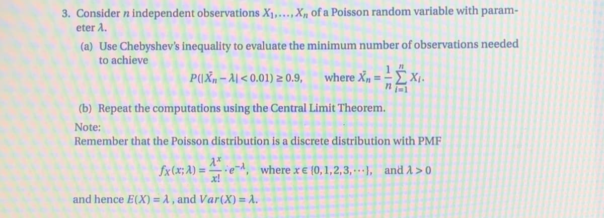 3. Consider n independent observations X,...,X, of a Poisson random variable with param-
eter A.
(a) Use Chebyshev's inequality to evaluate the minimum number of observations needed
to achieve
PIXn-시< 0.01) ~ 0.9,
where Xn = -
(b) Repeat the computations using the Central Limit Theorem.
Note:
Remember that the Poisson distribution is a discrete distribution with PMF
fx(x; A) =
e, where xE {0, 1,2,3,, and A>0
x!
and hence E(X) = 1, and Var(X) = 1.
