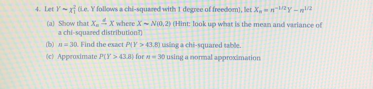 4. Let Y x (i.e. Y follows a chi-squared with 1 degree of freedom), let X, = n¬\/2 y – n\/2
%3D
(a) Show that X, X where X N(0,2) (Hint: look up what is the mean and variance of
a chi-squared distribution?)
(b) n= 30. Find the exact P(Y > 43.8) using a chi-squared table.
(c) Approximate P(Y > 43.8) for n= 30 using a normal approximation
