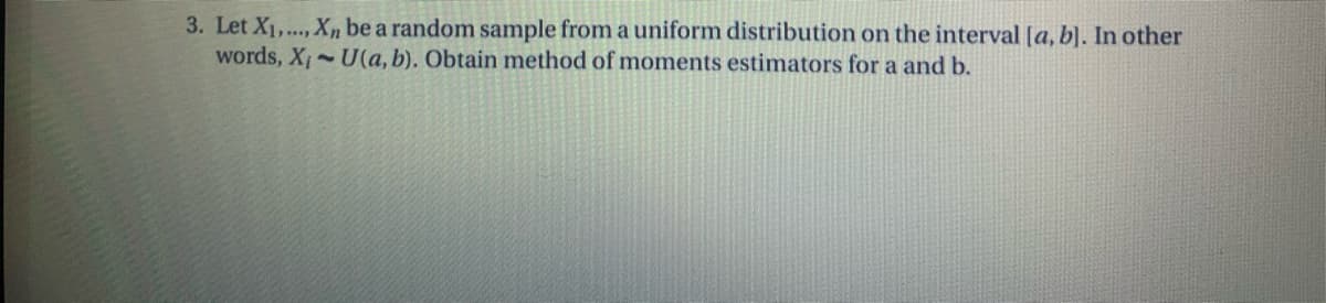 3. Let X1,.., Xn be a random sample from a uniform distribution on the interval [a, b). In other
words, X U(a, b). Obtain method of moments estimators for a and b.
