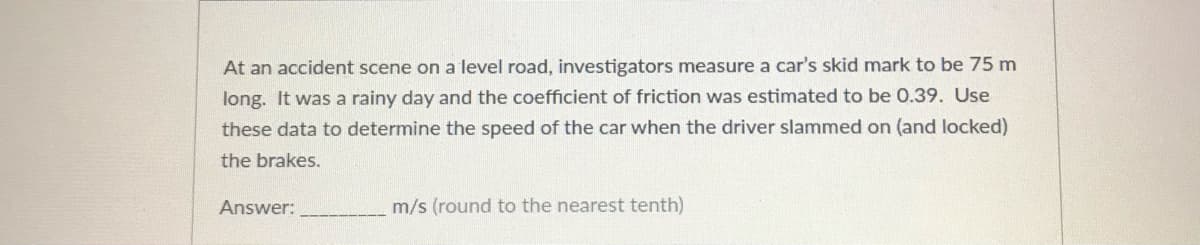 At an accident scene on a level road, investigators measure a car's skid mark to be 75 m
long. It was a rainy day and the coefficient of friction was estimated to be 0.39. Use
these data to determine the speed of the car when the driver slammed on (and locked)
the brakes.
Answer:
m/s (round to the nearest tenth)
