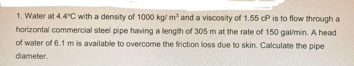 1. Water at 4.4°C with a density of 1000 kg/ m' and a viscosity of 1.55 cP is to flow through a
horizontal commercial steel pipe having a length of 305 m at the rate of 150 gal/min. A head
of water of 6.1 m is available to overcome the friction loss due to skin. Calculate the pipe
diameter.
