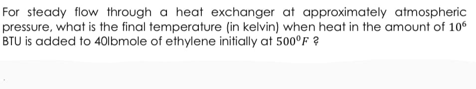 For steady flow through a heat exchanger at approximately atmospheric
pressure, what is the final temperature (in kelvin) when heat in the amount of 106
BTU is added to 40lbmole of ethylene initially at 500°F ?
