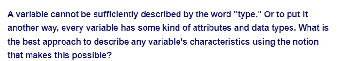 A variable cannot be sufficiently described by the word "type." Or to put it
another way, every variable has some kind of attributes and data types. What is
the best approach to describe any variable's characteristics using the notion
that makes this possible?